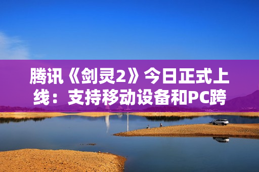 腾讯《剑灵2》今日正式上线：支持移动设备和PC跨平台游戏
