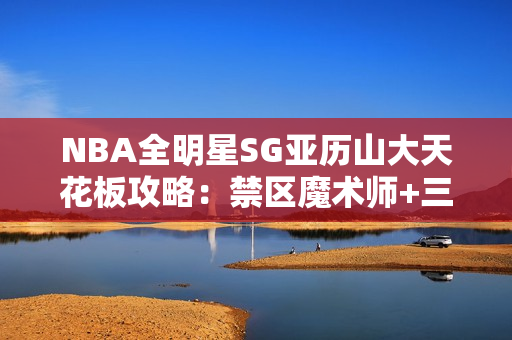 NBA全明星SG亚历山大天花板攻略：禁区魔术师+三分杀神双形态教学