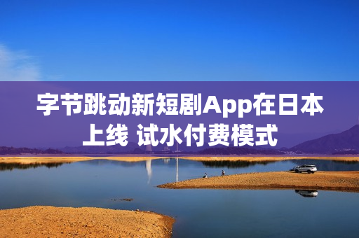 字节跳动新短剧App在日本上线 试水付费模式