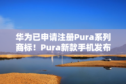 华为已申请注册Pura系列商标！Pura新款手机发布会定档