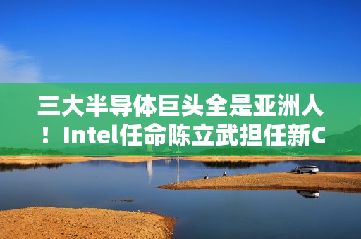 三大半导体巨头全是亚洲人！Intel任命陈立武担任新CEO