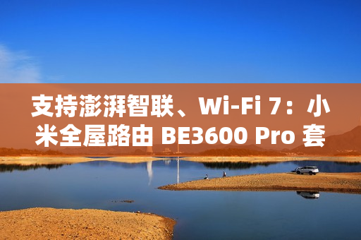 支持澎湃智联、Wi-Fi 7：小米全屋路由 BE3600 Pro 套装 591 元补贴购