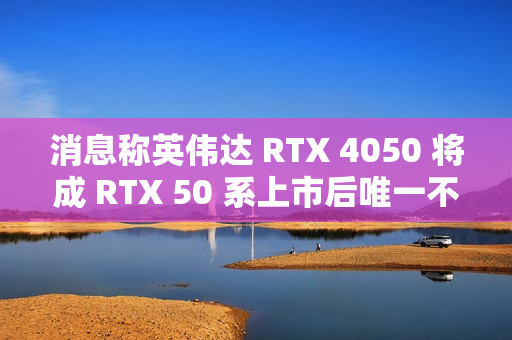 消息称英伟达 RTX 4050 将成 RTX 50 系上市后唯一不停产 RTX 40 移动端显卡