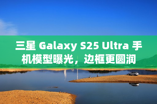 三星 Galaxy S25 Ultra 手机模型曝光，边框更圆润