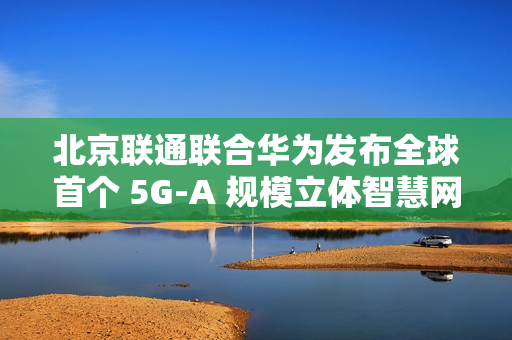 北京联通联合华为发布全球首个 5G-A 规模立体智慧网，四环内及城市副中心等全域连续覆盖