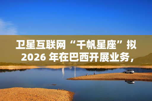 卫星互联网“千帆星座”拟 2026 年在巴西开展业务，为偏远地区接入网络