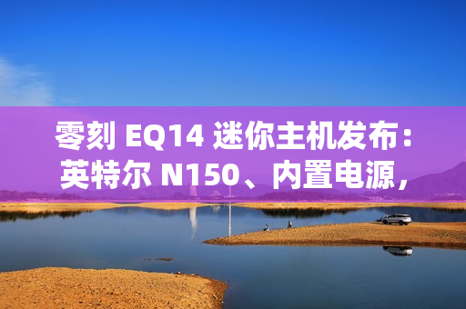 零刻 EQ14 迷你主机发布：英特尔 N150、内置电源，准系统首销 599 元