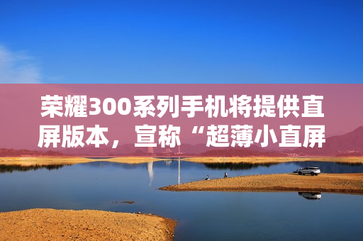 荣耀300系列手机将提供直屏版本，宣称“超薄小直屏档位最薄”
