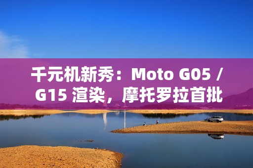 千元机新秀:Moto G05 / G15 渲染,摩托罗拉首批预装安卓 15 的手机 千元机新秀:Moto G05 / G15 渲染,摩托罗拉首批预装安卓 15 的手机