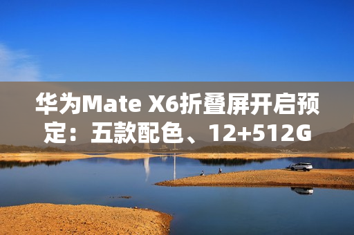 华为Mate X6折叠屏开启预定：五款配色、12+512GB起步