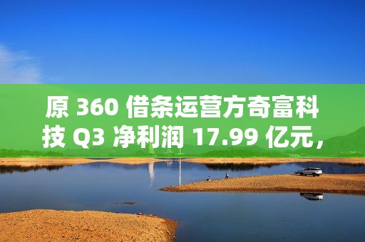 原 360 借条运营方奇富科技 Q3 净利润 17.99 亿元，同比增加 58.11%