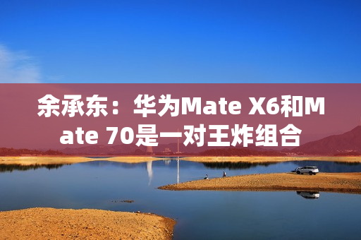 余承东：华为Mate X6和Mate 70是一对王炸组合
