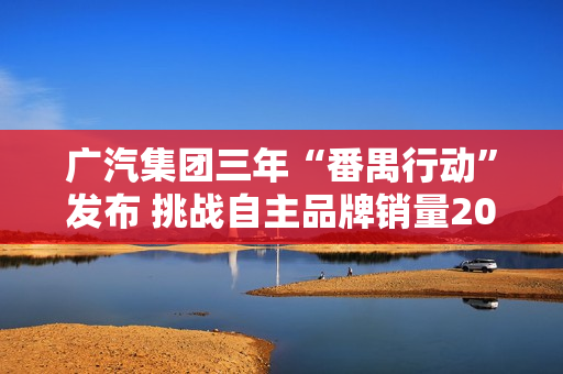 广汽集团三年“番禺行动”发布 挑战自主品牌销量200万辆