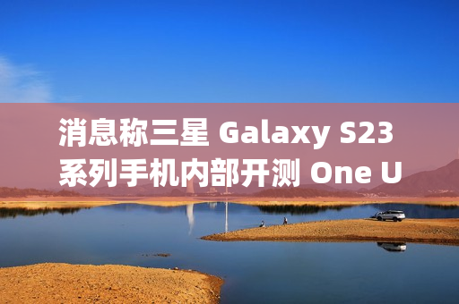 消息称三星 Galaxy S23 系列手机内部开测 One UI 7 系统