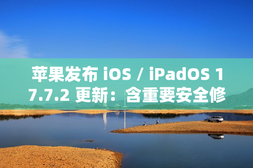 苹果发布 iOS / iPadOS 17.7.2 更新：含重要安全修复，建议用户安装