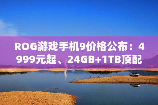 ROG游戏手机9价格公布：4999元起、24GB+1TB顶配8499元