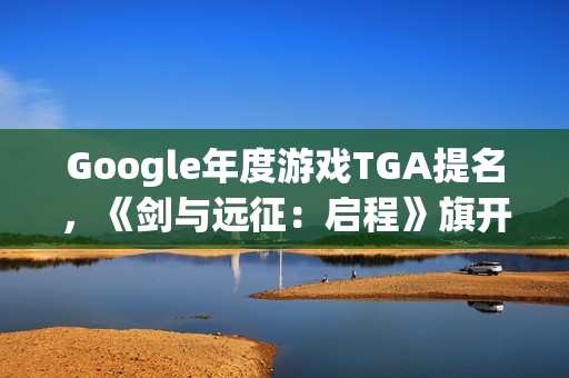 Google年度游戏TGA提名，《剑与远征：启程》旗开得胜