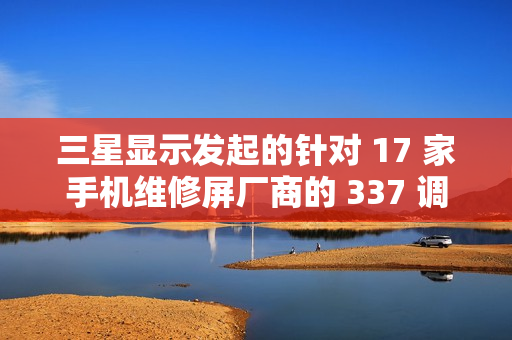 三星显示发起的针对 17 家手机维修屏厂商的 337 调查初裁“折戟”：裁定不违规