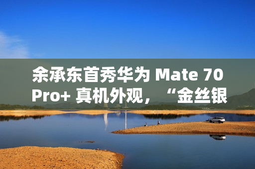 余承东首秀华为 Mate 70 Pro+ 真机外观，“金丝银锦”配色特别后盖材质