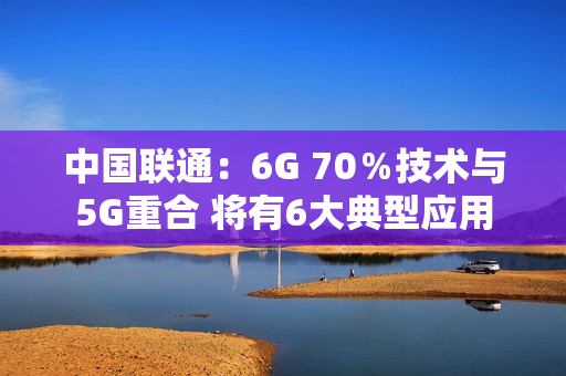 中国联通：6G 70％技术与5G重合 将有6大典型应用
