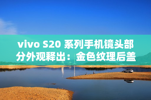 vivo S20 系列手机镜头部分外观释出：金色纹理后盖设计、配备环形闪光灯