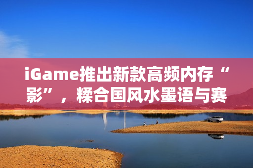 iGame推出新款高频内存“影”，糅合国风水墨语与赛博科技
