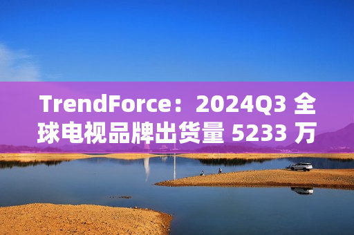 TrendForce：2024Q3 全球电视品牌出货量 5233 万台，环比增 9.6%、同比增 0.5%