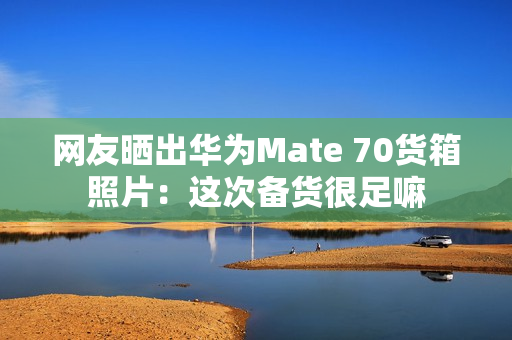 网友晒出华为Mate 70货箱照片：这次备货很足嘛