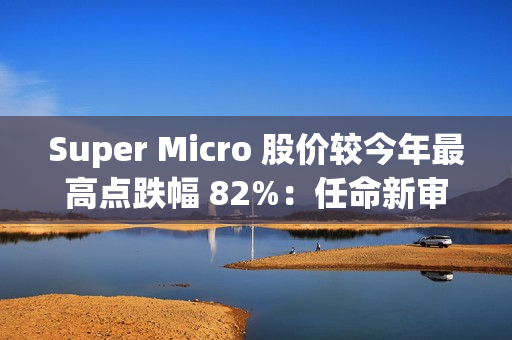 Super Micro 股价较今年最高点跌幅 82%：任命新审计师、提交合规计划，以规避退市风险