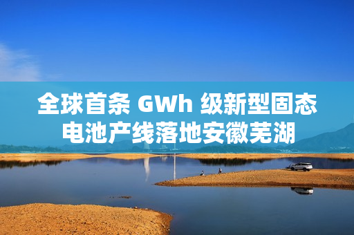 全球首条 GWh 级新型固态电池产线落地安徽芜湖