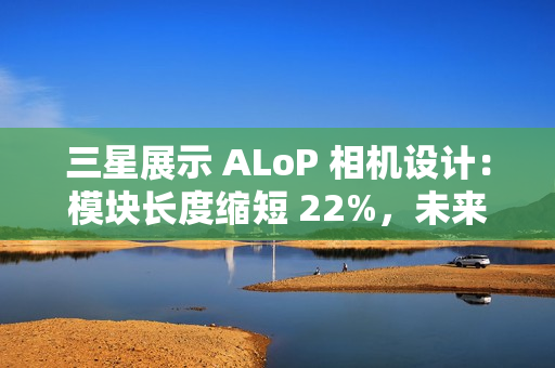 三星展示 ALoP 相机设计：模块长度缩短 22%，未来有望抚平手机摄像头凸起