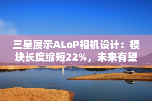 三星展示ALoP相机设计:模块长度缩短22%,未来有望抚平手机摄像头凸起 三星展示ALoP相机设计:模块长度缩短22%,未来有望抚平手机摄像头凸起