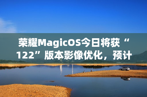 荣耀MagicOS今日将获“122”版本影像优化，预计适配机型为Magic7系列
