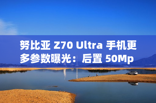 努比亚 Z70 Ultra 手机更多参数曝光：后置 50Mp 35mm 大底主摄、可变光圈