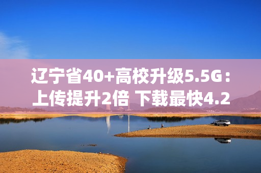 辽宁省40+高校升级5.5G：上传提升2倍 下载最快4.2Gbps