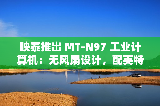 映泰推出 MT-N97 工业计算机：无风扇设计，配英特尔 N97 处理器
