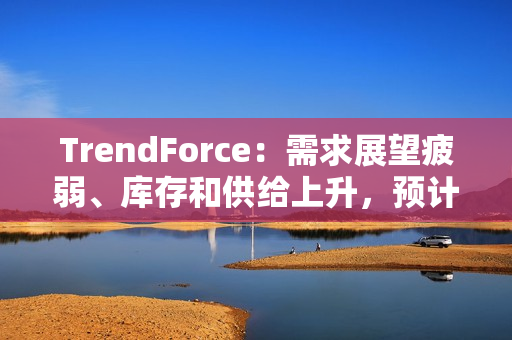 TrendForce：需求展望疲弱、库存和供给上升，预计 2025 年 DRAM 价格将下跌