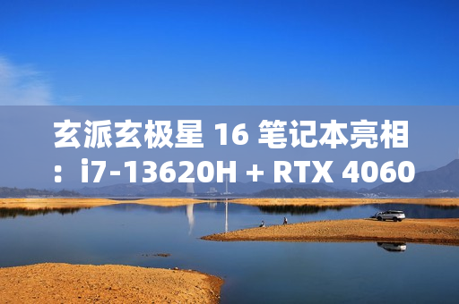玄派玄极星 16 笔记本亮相：i7-13620H + RTX 4060，售价 7499 元