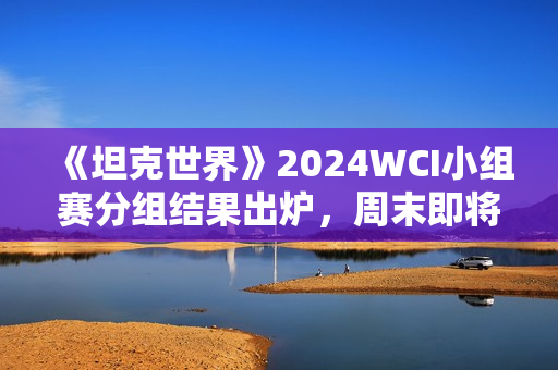 《坦克世界》2024WCI小组赛分组结果出炉，周末即将开战！