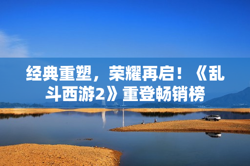 经典重塑，荣耀再启！《乱斗西游2》重登畅销榜