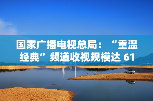 国家广播电视总局：“重温经典”频道收视规模达 6129.8 万户，稳居晚间时段地方卫视频道收视率首位