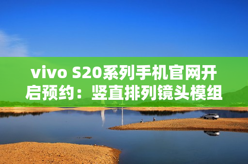 vivo S20系列手机官网开启预约：竖直排列镜头模组设计、有望配备环形闪光灯