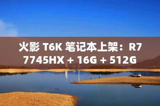 火影 T6K 笔记本上架：R7 7745HX + 16G + 512G + RTX4070 配 2K240Hz 屏售 6799 元