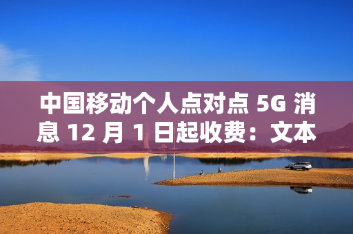 中国移动个人点对点 5G 消息 12 月 1 日起收费：文本 0.1 元 / 条、富媒体 0.3 元 / 条
