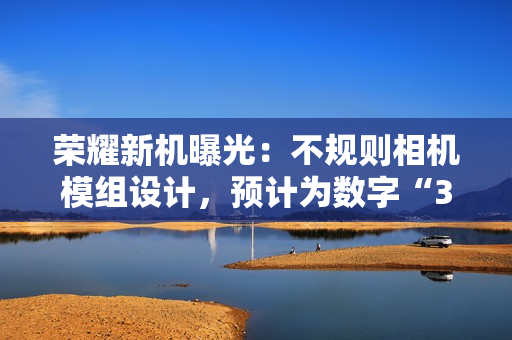 荣耀新机曝光：不规则相机模组设计，预计为数字“300”系列手机
