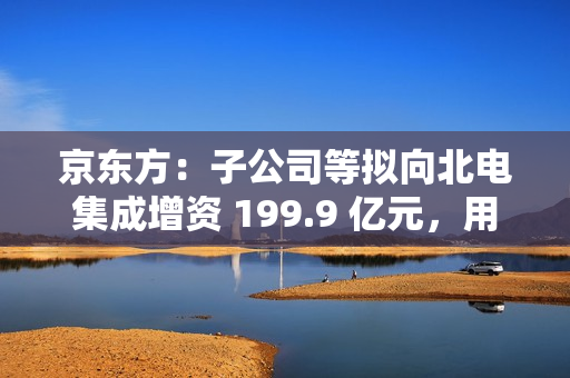 京东方：子公司等拟向北电集成增资 199.9 亿元，用于建设 12 英寸集成电路生产线项目