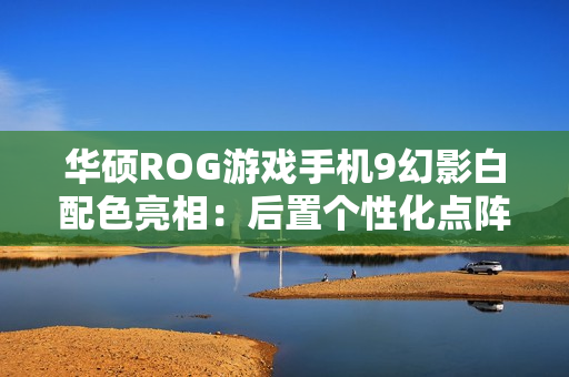 华硕ROG游戏手机9幻影白配色亮相：后置个性化点阵LED，11月19日发布