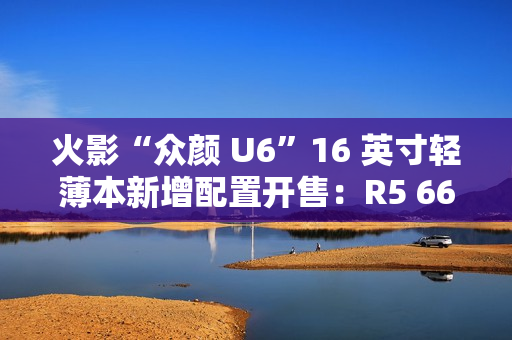 火影“众颜 U6”16 英寸轻薄本新增配置开售：R5 6600H + 16G + 512G 售 2699 元