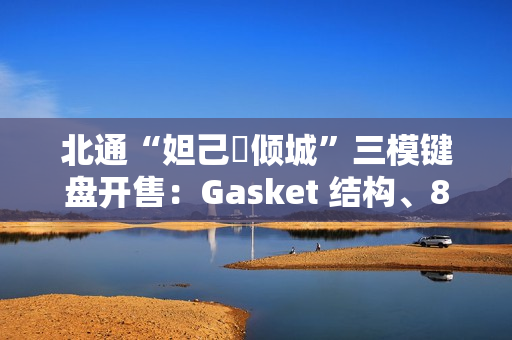 北通“妲己・倾城”三模键盘开售：Gasket 结构、8000 毫安时电池，399 元
