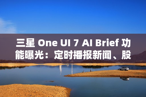 三星 One UI 7 AI Brief 功能曝光：定时播报新闻、股市、天气等主题消息